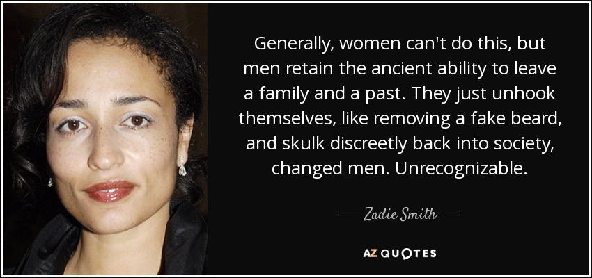 Generally, women can't do this, but men retain the ancient ability to leave a family and a past. They just unhook themselves, like removing a fake beard, and skulk discreetly back into society, changed men. Unrecognizable. - Zadie Smith