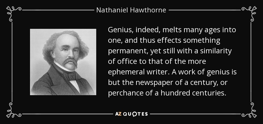 Genius, indeed, melts many ages into one, and thus effects something permanent, yet still with a similarity of office to that of the more ephemeral writer. A work of genius is but the newspaper of a century, or perchance of a hundred centuries. - Nathaniel Hawthorne