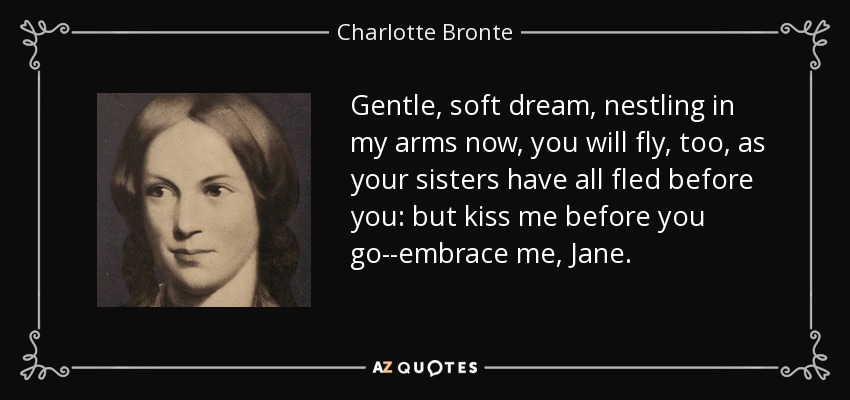 Gentle, soft dream, nestling in my arms now, you will fly, too, as your sisters have all fled before you: but kiss me before you go--embrace me, Jane. - Charlotte Bronte