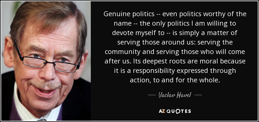 Genuine politics -- even politics worthy of the name -- the only politics I am willing to devote myself to -- is simply a matter of serving those around us: serving the community and serving those who will come after us. Its deepest roots are moral because it is a responsibility expressed through action, to and for the whole. - Vaclav Havel