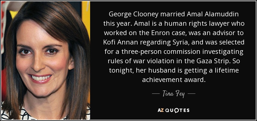 George Clooney married Amal Alamuddin this year. Amal is a human rights lawyer who worked on the Enron case, was an advisor to Kofi Annan regarding Syria, and was selected for a three-person commission investigating rules of war violation in the Gaza Strip. So tonight, her husband is getting a lifetime achievement award. - Tina Fey