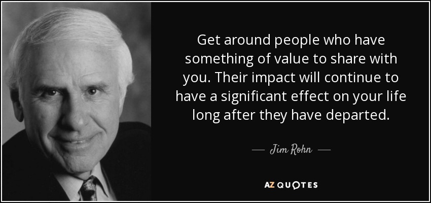 Get around people who have something of value to share with you. Their impact will continue to have a significant effect on your life long after they have departed. - Jim Rohn