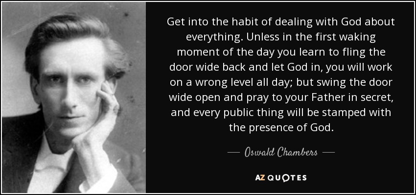 Get into the habit of dealing with God about everything. Unless in the first waking moment of the day you learn to fling the door wide back and let God in, you will work on a wrong level all day; but swing the door wide open and pray to your Father in secret, and every public thing will be stamped with the presence of God. - Oswald Chambers