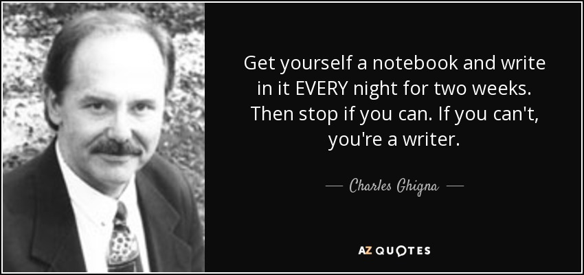 Get yourself a notebook and write in it EVERY night for two weeks. Then stop if you can. If you can't, you're a writer. - Charles Ghigna