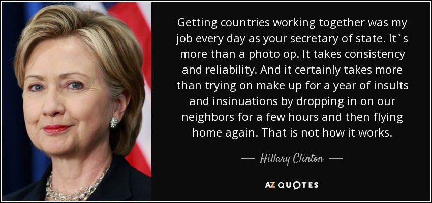 Getting countries working together was my job every day as your secretary of state. It`s more than a photo op. It takes consistency and reliability. And it certainly takes more than trying on make up for a year of insults and insinuations by dropping in on our neighbors for a few hours and then flying home again. That is not how it works. - Hillary Clinton