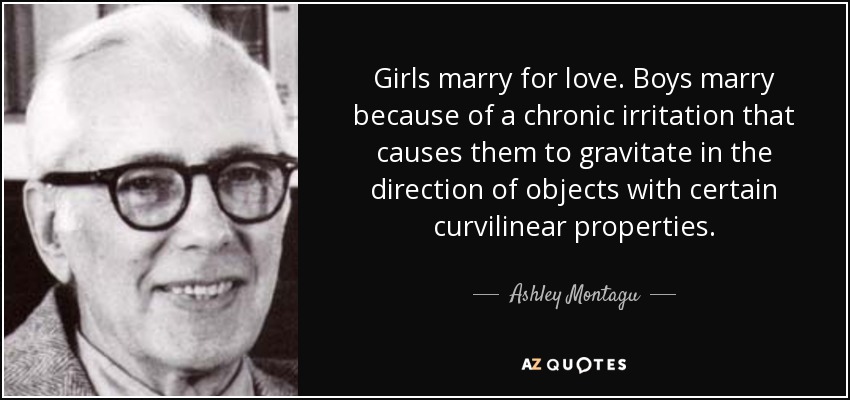 Girls marry for love. Boys marry because of a chronic irritation that causes them to gravitate in the direction of objects with certain curvilinear properties. - Ashley Montagu