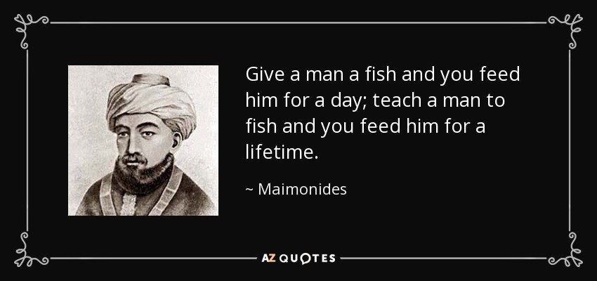 Give a man a fish and you feed him for a day; teach a man to fish and you feed him for a lifetime. - Maimonides