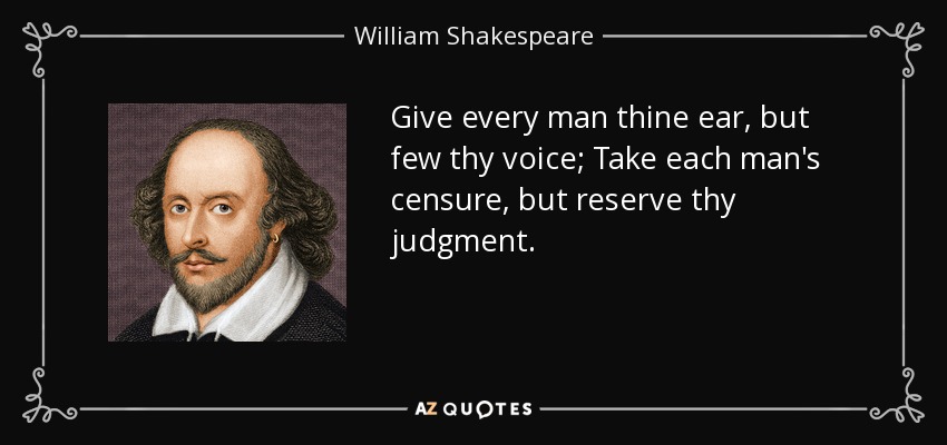 Give every man thine ear, but few thy voice; Take each man's censure, but reserve thy judgment. - William Shakespeare