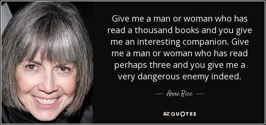 Give me a man or woman who has read a thousand books and you give me an interesting companion. Give me a man or woman who has read perhaps three and you give me a very dangerous enemy indeed. - Anne Rice