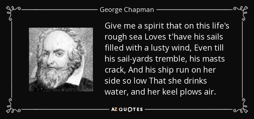 Give me a spirit that on this life's rough sea Loves t'have his sails filled with a lusty wind, Even till his sail-yards tremble, his masts crack, And his ship run on her side so low That she drinks water, and her keel plows air. - George Chapman