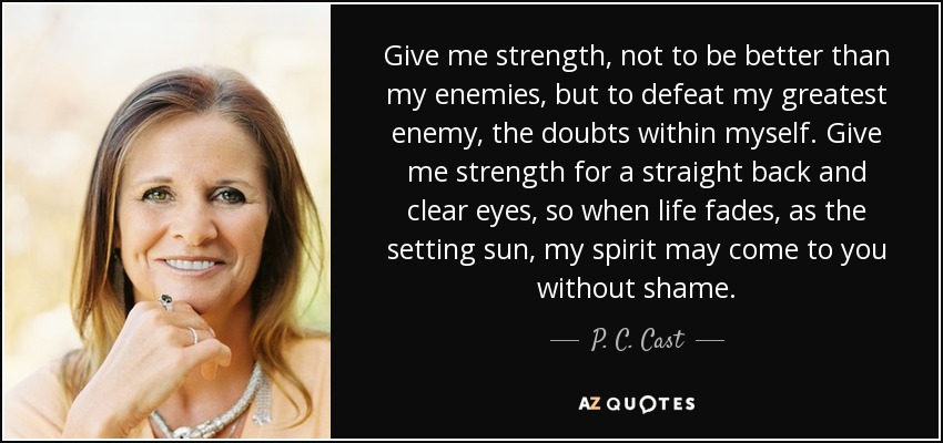 Give me strength, not to be better than my enemies, but to defeat my greatest enemy, the doubts within myself. Give me strength for a straight back and clear eyes, so when life fades, as the setting sun, my spirit may come to you without shame. - P. C. Cast