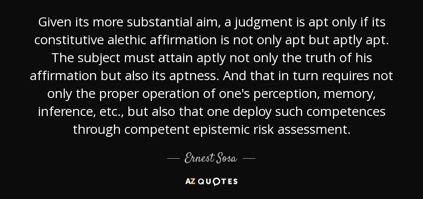 Given its more substantial aim, a judgment is apt only if its constitutive alethic affirmation is not only apt but aptly apt. The subject must attain aptly not only the truth of his affirmation but also its aptness. And that in turn requires not only the proper operation of one's perception, memory, inference, etc., but also that one deploy such competences through competent epistemic risk assessment. - Ernest Sosa