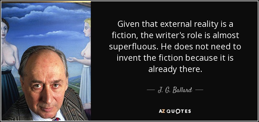 Given that external reality is a fiction, the writer's role is almost superfluous. He does not need to invent the fiction because it is already there. - J. G. Ballard