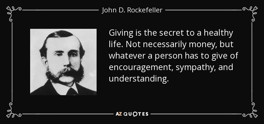 Giving is the secret to a healthy life. Not necessarily money, but whatever a person has to give of encouragement, sympathy, and understanding. - John D. Rockefeller