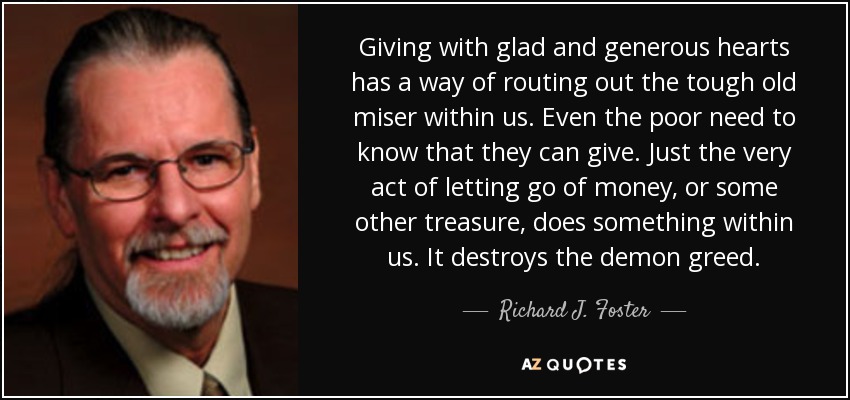 Giving with glad and generous hearts has a way of routing out the tough old miser within us. Even the poor need to know that they can give. Just the very act of letting go of money, or some other treasure, does something within us. It destroys the demon greed. - Richard J. Foster