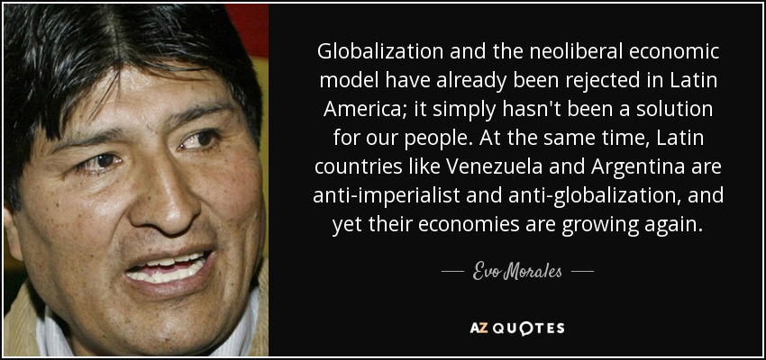 Globalization and the neoliberal economic model have already been rejected in Latin America; it simply hasn't been a solution for our people. At the same time, Latin countries like Venezuela and Argentina are anti-imperialist and anti-globalization, and yet their economies are growing again. - Evo Morales
