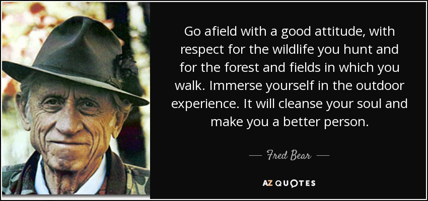 Go afield with a good attitude, with respect for the wildlife you hunt and for the forest and fields in which you walk. Immerse yourself in the outdoor experience. It will cleanse your soul and make you a better person. - Fred Bear