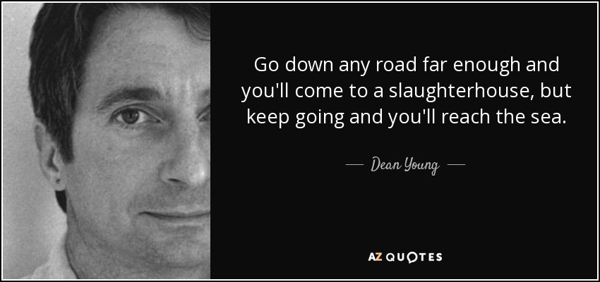 Go down any road far enough and you'll come to a slaughterhouse, but keep going and you'll reach the sea. - Dean Young