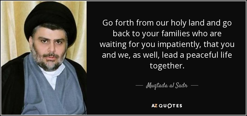 Go forth from our holy land and go back to your families who are waiting for you impatiently, that you and we, as well, lead a peaceful life together. - Muqtada al Sadr