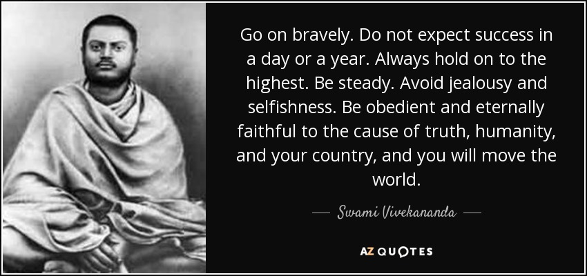Go on bravely. Do not expect success in a day or a year. Always hold on to the highest. Be steady. Avoid jealousy and selfishness. Be obedient and eternally faithful to the cause of truth, humanity, and your country, and you will move the world. - Swami Vivekananda