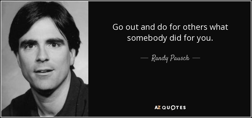 Go out and do for others what somebody did for you. - Randy Pausch