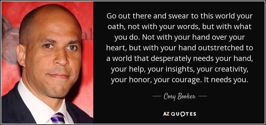 Go out there and swear to this world your oath, not with your words, but with what you do. Not with your hand over your heart, but with your hand outstretched to a world that desperately needs your hand, your help, your insights, your creativity, your honor, your courage. It needs you. - Cory Booker