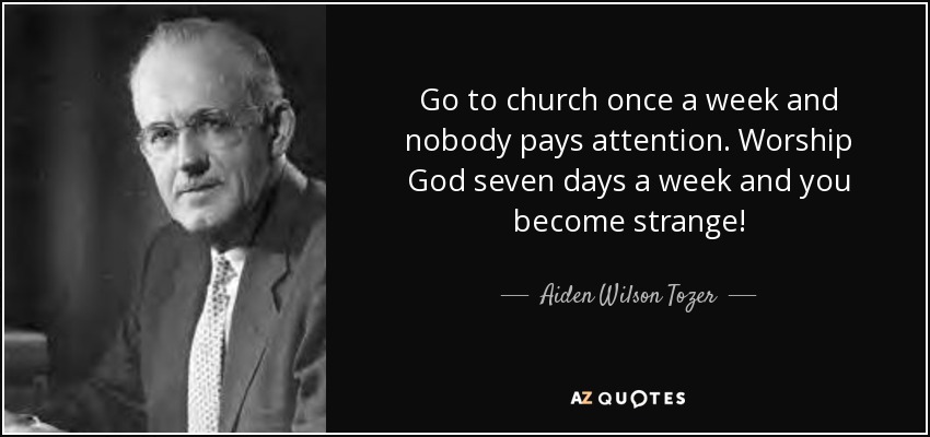 Go to church once a week and nobody pays attention. Worship God seven days a week and you become strange! - Aiden Wilson Tozer