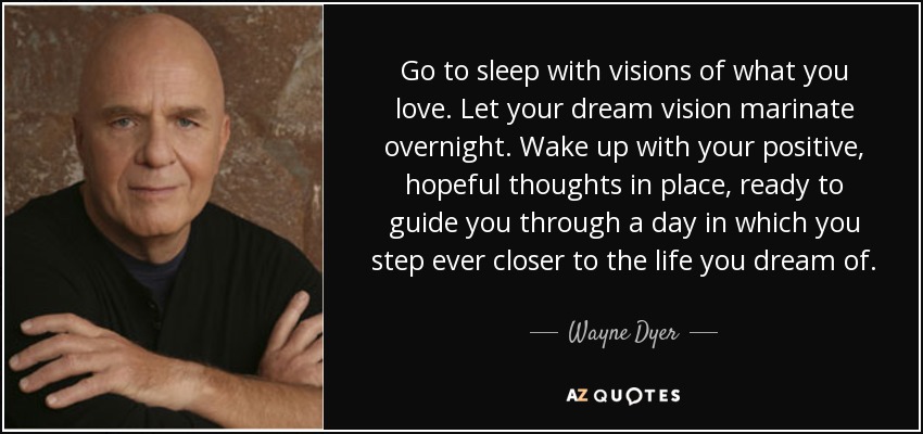 Go to sleep with visions of what you love. Let your dream vision marinate overnight. Wake up with your positive, hopeful thoughts in place, ready to guide you through a day in which you step ever closer to the life you dream of. - Wayne Dyer