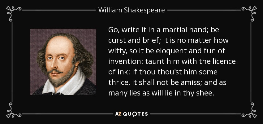 Go, write it in a martial hand; be curst and brief; it is no matter how witty, so it be eloquent and fun of invention: taunt him with the licence of ink: if thou thou'st him some thrice, it shall not be amiss; and as many lies as will lie in thy shee. - William Shakespeare