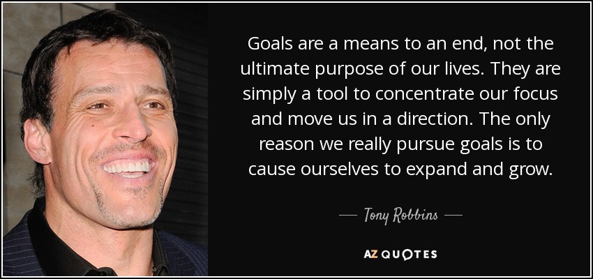 Goals are a means to an end, not the ultimate purpose of our lives. They are simply a tool to concentrate our focus and move us in a direction. The only reason we really pursue goals is to cause ourselves to expand and grow. - Tony Robbins