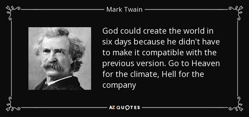 God could create the world in six days because he didn't have to make it compatible with the previous version. Go to Heaven for the climate, Hell for the company - Mark Twain