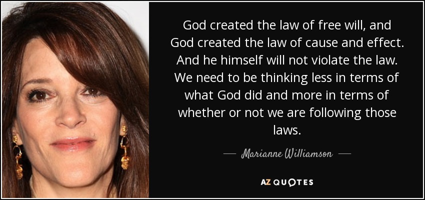 God created the law of free will, and God created the law of cause and effect. And he himself will not violate the law. We need to be thinking less in terms of what God did and more in terms of whether or not we are following those laws. - Marianne Williamson