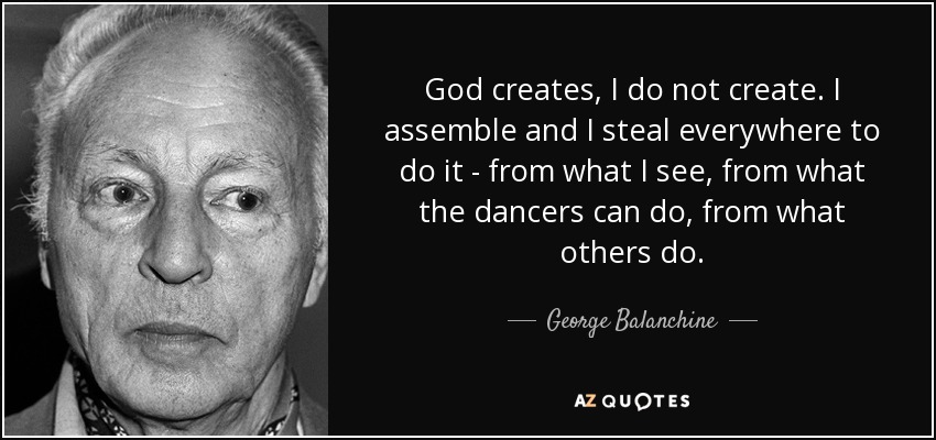 God creates, I do not create. I assemble and I steal everywhere to do it - from what I see, from what the dancers can do, from what others do. - George Balanchine