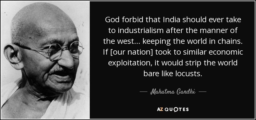 God forbid that India should ever take to industrialism after the manner of the west... keeping the world in chains. If [our nation] took to similar economic exploitation, it would strip the world bare like locusts. - Mahatma Gandhi
