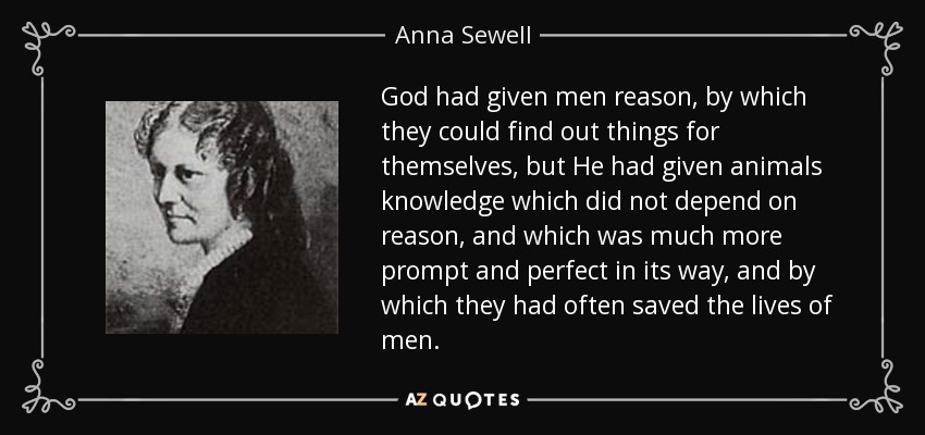 God had given men reason, by which they could find out things for themselves, but He had given animals knowledge which did not depend on reason, and which was much more prompt and perfect in its way, and by which they had often saved the lives of men. - Anna Sewell