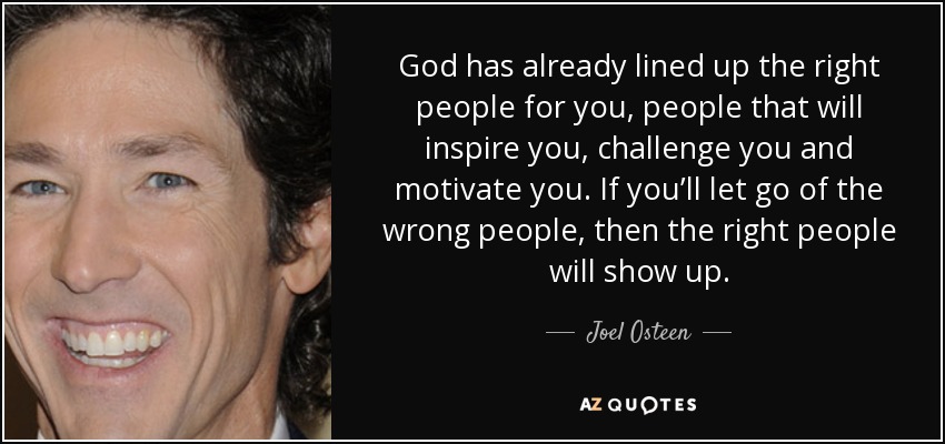 God has already lined up the right people for you, people that will inspire you, challenge you and motivate you. If you’ll let go of the wrong people, then the right people will show up. - Joel Osteen