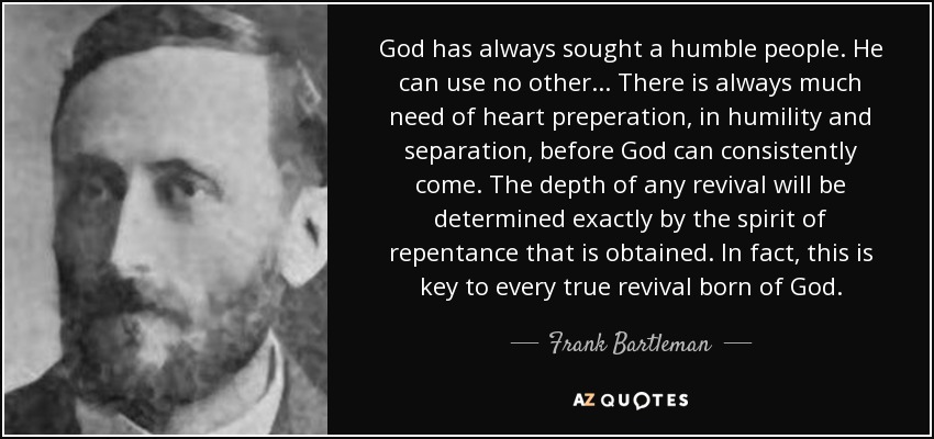 God has always sought a humble people. He can use no other... There is always much need of heart preperation, in humility and separation, before God can consistently come. The depth of any revival will be determined exactly by the spirit of repentance that is obtained. In fact, this is key to every true revival born of God. - Frank Bartleman