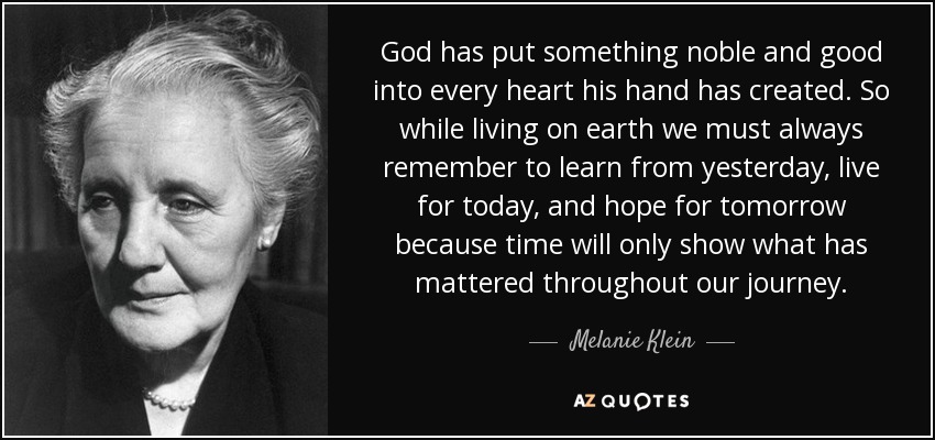 God has put something noble and good into every heart his hand has created. So while living on earth we must always remember to learn from yesterday, live for today, and hope for tomorrow because time will only show what has mattered throughout our journey. - Melanie Klein