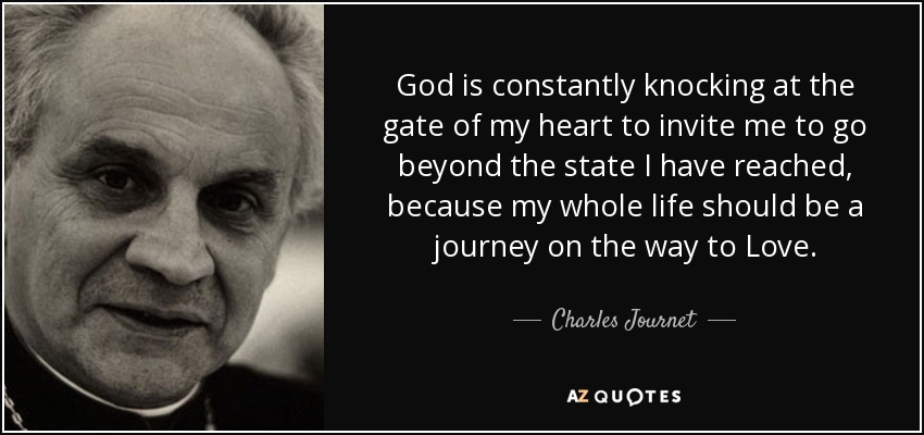 God is constantly knocking at the gate of my heart to invite me to go beyond the state I have reached, because my whole life should be a journey on the way to Love. - Charles Journet