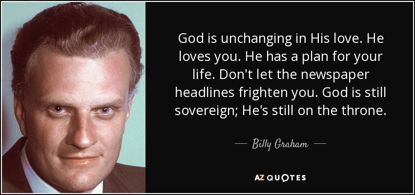 God is unchanging in His love. He loves you. He has a plan for your life. Don't let the newspaper headlines frighten you. God is still sovereign; He's still on the throne. - Billy Graham
