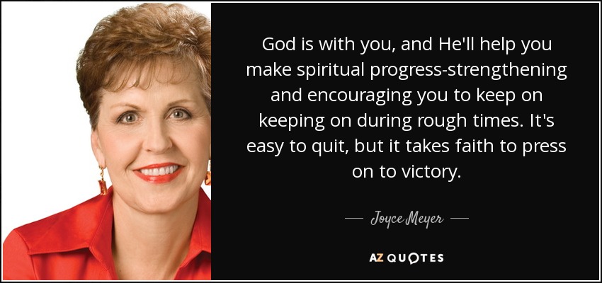 God is with you, and He'll help you make spiritual progress-strengthening and encouraging you to keep on keeping on during rough times. It's easy to quit, but it takes faith to press on to victory. - Joyce Meyer