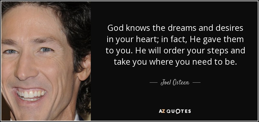 God knows the dreams and desires in your heart; in fact, He gave them to you. He will order your steps and take you where you need to be. - Joel Osteen