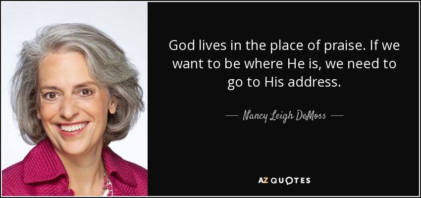 God lives in the place of praise. If we want to be where He is, we need to go to His address. - Nancy Leigh DeMoss