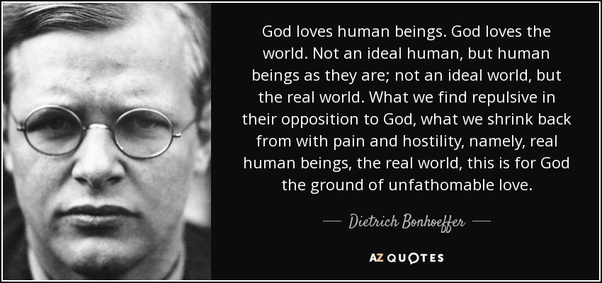 God loves human beings. God loves the world. Not an ideal human, but human beings as they are; not an ideal world, but the real world. What we find repulsive in their opposition to God, what we shrink back from with pain and hostility, namely, real human beings, the real world, this is for God the ground of unfathomable love. - Dietrich Bonhoeffer