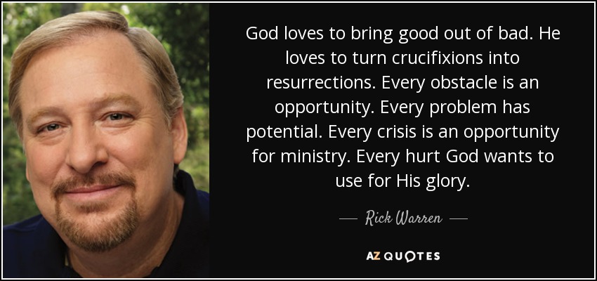 God loves to bring good out of bad. He loves to turn crucifixions into resurrections. Every obstacle is an opportunity. Every problem has potential. Every crisis is an opportunity for ministry. Every hurt God wants to use for His glory. - Rick Warren