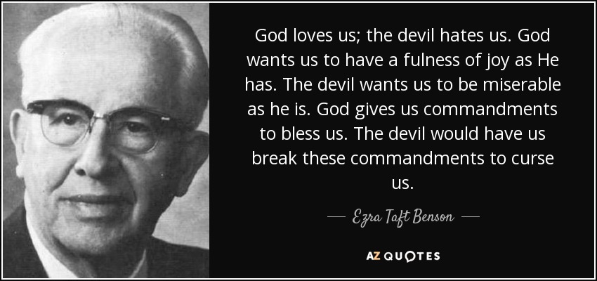 God loves us; the devil hates us. God wants us to have a fulness of joy as He has. The devil wants us to be miserable as he is. God gives us commandments to bless us. The devil would have us break these commandments to curse us. - Ezra Taft Benson