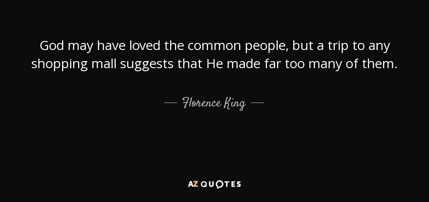 God may have loved the common people, but a trip to any shopping mall suggests that He made far too many of them. - Florence King