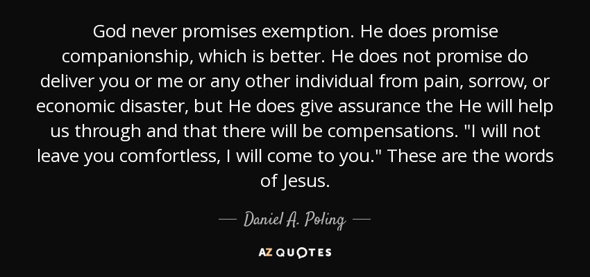 God never promises exemption. He does promise companionship, which is better. He does not promise do deliver you or me or any other individual from pain, sorrow, or economic disaster, but He does give assurance the He will help us through and that there will be compensations. 