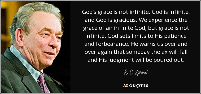 God’s grace is not infinite. God is infinite, and God is gracious. We experience the grace of an infinite God, but grace is not infinite. God sets limits to His patience and forbearance. He warns us over and over again that someday the ax will fall and His judgment will be poured out. - R. C. Sproul
