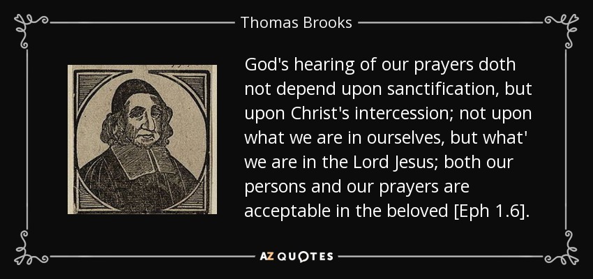 God's hearing of our prayers doth not depend upon sanctification, but upon Christ's intercession; not upon what we are in ourselves, but what' we are in the Lord Jesus; both our persons and our prayers are acceptable in the beloved [Eph 1.6]. - Thomas Brooks